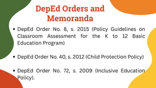 DepEd Orders and
Memoranda
DepEd Order No. 8, s. 2015 (Policy Guidelines on
Classroom Assessment for the K to 12 Basic
Education Program)
DepEd Order No. 40, s. 2012 (Child Protection Policy)
DepEd Order No. 72, s. 2009 (Inclusive Education
Policy).
 