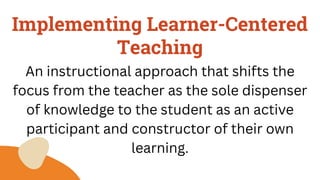 Implementing Learner-Centered
Teaching
An instructional approach that shifts the
focus from the teacher as the sole dispenser
of knowledge to the student as an active
participant and constructor of their own
learning.
 