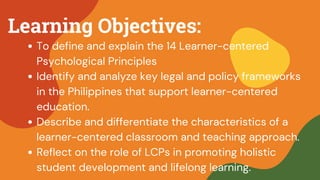 Learning Objectives:
To define and explain the 14 Learner-centered
Psychological Principles
Identify and analyze key legal and policy frameworks
in the Philippines that support learner-centered
education.
Describe and differentiate the characteristics of a
learner-centered classroom and teaching approach.
Reflect on the role of LCPs in promoting holistic
student development and lifelong learning.
 