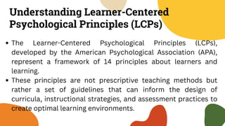 Understanding Learner-Centered
Psychological Principles (LCPs)
The Learner-Centered Psychological Principles (LCPs),
developed by the American Psychological Association (APA),
represent a framework of 14 principles about learners and
learning.
These principles are not prescriptive teaching methods but
rather a set of guidelines that can inform the design of
curricula, instructional strategies, and assessment practices to
create optimal learning environments.
 