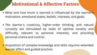 Motivational & Affective Factors
What and how much is learned is influenced by the learner's
motivation, emotional states, beliefs, interests, and goals.
The learner's creativity, higher-order thinking, and natural
curiosity are stimulated by tasks of optimal novelty and
difficulty, relevant to personal interests, and providing
personal choice and control.
Acquisition of complex knowledge and skills requires extended
learner effort and guided practice.
 