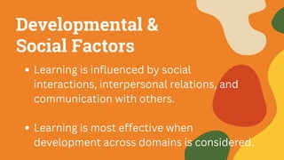 Developmental &
Social Factors
Learning is influenced by social
interactions, interpersonal relations, and
communication with others.
Learning is most effective when
development across domains is considered.
 