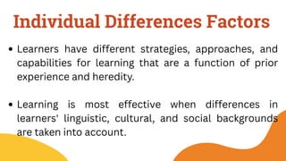 Individual Differences Factors
Learners have different strategies, approaches, and
capabilities for learning that are a function of prior
experience and heredity.
Learning is most effective when differences in
learners' linguistic, cultural, and social backgrounds
are taken into account.
 