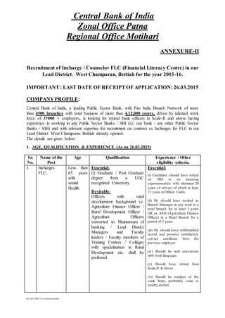 Central Bank of India
Zonal Office Patna
Regional Office Motihari
ANNEXURE-II
Recruitment of Incharge / Counselor FLC (Financial Literacy Centre) in our
Lead District, West Champaran, Bettiah for the year 2015-16.
IMPORTANT : LAST DATE OF RECEIPT OF APPLICATION: 26.03.2015
COMPANYPROFILE:
Central Bank of India, a leading Public Sector Bank, with Pan India Branch Network of more
than 4500 branches with total business of more than 4,12,000 crores, driven by talented work
force of 37000 + employees, is looking for retired bank officers in Scale-II and above having
experience in working in any Public Sector Banks / SBI (i.e. our bank / any other Public Sector
Banks / SBI) and with relevant expertise for recruitment on contract as Incharges for FLC in our
Lead District West Champaran Bettiah already opened.
The details are given below:
1. AGE, QUALIFICATION & EXPERIENCE (As on 26.03.2015)
Sr.
No.
Name of the
Post
Age Qualification Experience / Other
eligibility criteria.
1. Incharges
FLC.
Less than
65 years
with
sound
Health
Essential:
(i) Graduate / Post Graduate
degree from a UGC
recognized University.
Desirable:
Officers with rural
development background i.e.
Agriculture Finance Officer /
Rural Development Officer /
Agriculture Officers
converted to Mainstream of
banking / Lead District
Managers and Faculty
leaders / Faculty members of
Training Centres / Colleges
with specialization in Rural
Development etc. shall be
preferred.
Essential:
(i) Candidate should have retired
on VRS or on attaining
superannuation with minimum 20
years of service of which at least
15 years in Officer Cadre.
(ii) He should have worked as
Branch Manager in any scale in a
rural branch for at least 3 years
OR as AFO (Agriculture Finance
Officer) in a Rural Branch for a
period of 3 years.
(iii) He should have unblemished
record and possess satisfactory
service certificate from the
previous employer.
(iv) Should be well conversant
with local language.
(v) Should have retired from
Scale-II & above .
(vi) Should be resident of the
same State, preferably same or
nearby district.
Rd-2925-RSETI-recruitment details
 