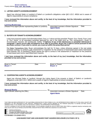 Street Address
Property Address: C i t y , C AZip Code                                                                                         Date


2. LISTING AGENT'S ACKNOWLEDGMENT

    Agent has informed Seller or Landlord of Seller's or Landlord's obligations under §42 U.S.C. 4852d and is aware of
    Agent's responsibility to ensure compliance.

I have reviewed the information above and certify, to the best of my knowledge, that the information provided is
true and correct.

Listing Brokerage                                             By
(Please Print) Agent (Broker representing Seller or Landlord)    Associate-Licensee or Broker Signature                                                 Date
                                                                 Agent Name



3. BUYER'S OR TENANT'S ACKNOWLEDGMENT

    I (we) have received copies of all information listed, if any, in 1 above and the pamphlet “Protect Your Family From Lead
    In Your Home” or an equivalent pamphlet approved for use in the State such as “The Homeowner’s Guide to
    Environmental Hazards and Earthquake Safety.” If delivery of any of the disclosures or pamphlet referenced in
    paragraph 1 above occurs after Acceptance of an offer to purchase, Buyer has a right to cancel pursuant to the
    purchase contract. If you wish to cancel, you must act within the prescribed period.
    For Sales Transactions Only: Buyer acknowledges the right for 10 days, unless otherwise agreed in the real estate
    purchase contract, to conduct a risk assessment or inspection for the presence of lead-based paint and/or lead-based
    paint hazards; OR, (if checked)    Buyer waives the right to conduct a risk assessment or inspection for the presence
    of lead-based paint and/or lead-based paint hazards.

I (we) have reviewed the information above and certify, to the best of my (our) knowledge, that the information
provided is true and correct.



Buyer or Tenant                                                    Date                    Buyer or Tenant                                              Date
Buyer 1                                                                                    Buyer 2




4. COOPERATING AGENT'S ACKNOWLEDGMENT

    Agent has informed Seller or Landlord, through the Listing Agent if the property is listed, of Seller's or Landlord's
    obligations under §42 U.S.C. 4852d and is aware of Agent's responsibility to ensure compliance.

I have reviewed the information above and certify, to the best of my knowledge, that the information provided is
true and correct.


Reward Realty                                                                         By
Agent (Broker obtaining the Offer)                                                         Associate-Licensee or Broker Signature                       Date
                                                                                           Agent Name




THIS FORM HAS BEEN APPROVED BY THE CALIFORNIA ASSOCIATION OF REALTORS® (C.A.R.). NO REPRESENTATION IS MADE AS TO THE LEGAL VALIDITY OR
ADEQUACY OF ANY PROVISION IN ANY SPECIFIC TRANSACTION. A REAL ESTATE BROKER IS THE PERSON QUALIFIED TO ADVISE ON REAL ESTATE
TRANSACTIONS. IF YOU DESIRE LEGAL OR TAX ADVICE, CONSULT AN APPROPRIATE PROFESSIONAL.
This form is available for use by the entire real estate industry. It is not intended to identify the user as a REALTOR®. REALTOR® is a registered collective membership mark
which may be used only by members of the NATIONAL ASSOCIATION OF REALTORS® who subscribe to its Code of Ethics.

         Published and Distributed by:
         REAL ESTATE BUSINESS SERVICES, INC.
         a subsidiary of the California Association of REALTORS®
         525 South Virgil Avenue, Los Angeles, California 90020                                         Reviewed by                    Date

FLD REVISED 11/10 (PAGE 2 OF 2)

                           LEAD-BASED PAINT AND LEAD-BASED PAINT HAZARDS DISCLOSURE (FLD PAGE 2 OF 2)
 