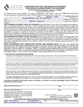 LEAD-BASED PAINT AND LEAD-BASED PAINT HAZARDS
                                                 DISCLOSURE, ACKNOWLEDGMENT AND ADDENDUM
                                                    For Pre-1978 Housing Sales, Leases, or Rentals
                                                                      (C.A.R. Form FLD, Revised 11/10)
The following terms and conditions are hereby incorporated in and made a part of the: X California Residential
Purchase Agreement,       Residential Lease or Month-to-Month Rental Agreement, or      Other:
                                                      , dated         January 1, 2013               , on property known as:
                               Street Address, City, CA Zip Code                                              ("Property") in
which                                                                                            is referred to as Buyer or
Tenant and                                Seller 1, Seller 2                                      is referred to as Seller or
Landlord.
LEAD WARNING STATEMENT (SALE OR PURCHASE) Every purchaser of any interest in residential real property on
which a residential dwelling was built prior to 1978 is notified that such property may present exposure to lead from
lead-based paint that may place young children at risk of developing lead poisoning. Lead poisoning in young children may
produce permanent neurological damage, including learning disabilities, reduced intelligent quotient, behavioral problems
and impaired memory. Lead poisoning also poses a particular risk to pregnant women. The seller of any interest in
residential real property is required to provide the buyer with any information on lead-based paint hazards from risk
assessments or inspections in the seller’s possession and notify the buyer of any known lead-based paint hazards. A risk
assessment or inspection for possible lead-based paint hazards is recommended prior to purchase.
LEAD WARNING STATEMENT (LEASE OR RENTAL) Housing built before 1978 may contain lead-based paint. Lead
from paint, paint chips and dust can pose health hazards if not managed properly. Lead exposure is especially harmful to
young children and pregnant women. Before renting pre-1978 housing, lessors must disclose the presence of lead-based
paint and/or lead-based paint hazards in the dwelling. Lessees must also receive federally approved pamphlet on lead
poisoning prevention.
EPA’S LEAD-BASED PAINT RENOVATION, REPAIR AND PAINTING RULE: The new rule requires that
contractors and maintenance professionals working in pre-1978 housing, child care facilities, and schools with
lead-based paint be certified; that their employees be trained; and that they follow protective work practice
standards. The rule applies to renovation, repair, or painting activities affecting more than six square feet of
lead-based paint in a room or more than 20 square feet of lead-based paint on the exterior. Enforcement of the
rule begins October 1, 2010. See the EPA website at www.epa.gov/lead for more information.
1. SELLER'S OR LANDLORD'S DISCLOSURE
   I (we) have no knowledge of lead-based paint and/or lead-based paint hazards in the housing other than the following:




    I (we) have no reports or records pertaining to lead-based paint and/or lead-based paint hazards in the housing other
    than the following, which, previously or as an attachment to this addendum, have been provided to Buyer or Tenant:



    I (we), previously or as an attachment to this addendum, have provided Buyer or Tenant with the pamphlet “Protect Your
    Family From Lead In Your Home” or an equivalent pamphlet approved for use in the State such as “The Homeowner’s
    Guide to Environmental Hazards and Earthquake Safety.”
    For Sales Transactions Only: Buyer has 10 days, unless otherwise agreed in the real estate purchase contract, to
    conduct a risk assessment or inspection for the presence of lead-based paint and/or lead-based paint hazards.
I (we) have reviewed the information above and certify, to the best of my (our) knowledge, that the information
provided is true and correct.


Seller or Landlord S e l l e r 1                                                                                   Date

Seller or Landlord S e l l e r 2                                                                                   Date
The copyright laws of the United States (Title 17 U.S. Code) forbid
the unauthorized reproduction of this form, or any portion thereof,
by photocopy machine or any other means, including facsimile or
computerized formats. Copyright © 1996-2010, CALIFORNIA                              Buyer's/Tenant's Initials (           )(           )
ASSOCIATION OF REALTORS®, INC. ALL RIGHTS RESERVED.
FLD REVISED 11/10 (PAGE 1 OF 2)                                                                   Reviewed by              Date

                        LEAD-BASED PAINT AND LEAD-BASED PAINT HAZARDS DISCLOSURE (FLD PAGE 1 OF 2)
 Agent: Caroline Dukelow                     Phone: (650)440-0040                   Fax:                             Prepared using zipForm® software
 Broker: Keller Williams 505 Hamilton Ave., Suite 100 Palo Alto, CA 94301
 