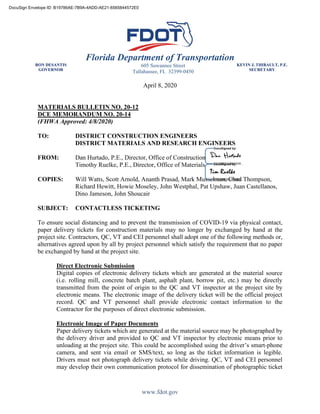 Florida Department of Transportation
RON DESANTIS
GOVERNOR
605 Suwannee Street
Tallahassee, FL 32399-0450
KEVIN J. THIBAULT, P.E.
SECRETARY
www.fdot.gov
April 8, 2020
MATERIALS BULLETIN NO. 20-12
DCE MEMORANDUM NO. 20-14
(FHWA Approved: 4/8/2020)
TO: DISTRICT CONSTRUCTION ENGINEERS
DISTRICT MATERIALS AND RESEARCH ENGINEERS
FROM: Dan Hurtado, P.E., Director, Office of Construction
Timothy Ruelke, P.E., Director, Office of Materials
COPIES: Will Watts, Scott Arnold, Ananth Prasad, Mark Musselman, Chad Thompson,
Richard Hewitt, Howie Moseley, John Westphal, Pat Upshaw, Juan Castellanos,
Dino Jameson, John Shoucair
SUBJECT: CONTACTLESS TICKETING
To ensure social distancing and to prevent the transmission of COVID-19 via physical contact,
paper delivery tickets for construction materials may no longer by exchanged by hand at the
project site. Contractors, QC, VT and CEI personnel shall adopt one of the following methods or,
alternatives agreed upon by all by project personnel which satisfy the requirement that no paper
be exchanged by hand at the project site.
Direct Electronic Submission
Digital copies of electronic delivery tickets which are generated at the material source
(i.e. rolling mill, concrete batch plant, asphalt plant, borrow pit, etc.) may be directly
transmitted from the point of origin to the QC and VT inspector at the project site by
electronic means. The electronic image of the delivery ticket will be the official project
record. QC and VT personnel shall provide electronic contact information to the
Contractor for the purposes of direct electronic submission.
Electronic Image of Paper Documents
Paper delivery tickets which are generated at the material source may be photographed by
the delivery driver and provided to QC and VT inspector by electronic means prior to
unloading at the project site. This could be accomplished using the driver’s smart-phone
camera, and sent via email or SMS/text, so long as the ticket information is legible.
Drivers must not photograph delivery tickets while driving. QC, VT and CEI personnel
may develop their own communication protocol for dissemination of photographic ticket
DocuSign Envelope ID: B19786AE-7B9A-4ADD-AE21-6565844572E0
 