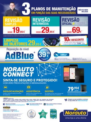 * O serviço de REVISÃO SIMPLES e INTERMÉDIA inclui o óleo Norauto 15W40/10W40/5W40
3PLANOS DE MANUTENÇÃO
EM FUNÇÃO DAS SUAS NECESSIDADES
MÃO DE OBRA
INCLUÍDA
** REVISÃO OFICIAL+ inclui o óleo Norauto preconizado pela marca
REVISÃO
SIMPLES
REVISÃO
INTERMÉDIA
REVISÃO
OFICIAL
DESDE19,95€*
DESDE 29,95€
*
DESDE 69€
**
A seleção do lubrificante é feito de acordo com as especificações da marca do veículo
Documento e fotografias não contratuais, preços válidos salvo erro
tipográfico ou rutura de stock. Preços com IVA incluído.
Certos artigos podem apenas estar disponíveis por encomenda.
Produtos limitados ao stock existente.
Folheto escrito conforme o novo acordo ortográfico.
* O centro Norauto Shop Sintra não dispõe de serviços de oficina.
Siga-nos no facebook
www.facebook.com/norautoportugaloficial
Faça parte do Clube Norauto
www.clubenorauto.pt
Veja as nossas ofertas de emprego
njob.norauto.pt
Compre os seus produtos e serviços
na loja online em www.norauto.pt
Conheça todas as vantagens em
renting.norauto.pt · Telf.: 210 922 014
SINTA-SE SEGURO E PROTEGIDO!
COM ZERO PREOCUPAÇÕES E MENSALIDADES​
GEOLOCALIZAÇÃO
Localiza a viatura em tempo real através
do smartphone
ASSISTÊNCIA
Alerta os meus contactos em caso
de avaria ou acidente
GESTÃO
Faz a gestão do meu veículo através das
aplicações disponíveis na XeeStore
79,95€
Equipada com um cartão SIM Europa ​sem qualquer
custo adicional​.​​Compatível com tecnologia Android e
iOS da Apple. Com montagem incluída.
139,95€
LIMPEZA
DE INJETORES
Reposição de nível
AUDI A4, A5, A6, Q5, Q7 Clean Diesel
BMW Serie 1, 3, 5, X3, X5, Blue Performance
CITROËN DS3, DS5; C4 Cactus, Picasso Blue HDI
VW Passat, Sharan Blue TDI
MERCEDES Clase E, GL, GLK Blue TEC
PEUGEOT 308, 3008, 508, 5008 Blue HDI
AdBlue®
39,95
€*
* INCLUI O VALOR DO
PRODUTO
10€ DESCONTO
* Ao realizar um dos 3 Planos de Manutenção faça
a Limpeza de Injetores por apenas 29,95€ 39,95€
A NORAUTO encontra-se em:
· ALFRAGIDE · ALMADA · Alverca · AMADORA · AVEIRO · BARREIRO · BRAGA · CASCAIS · COIMBRA · ÉVORA · GUIA · GUIMARÃES · MAIA · MATOSINHOS
· MONTIJO · ODIVELAS · PORTIMÃO · RIO TINTO · Sacavém · SETÚBAL · SINTRA · SINTRA* · TORRES NOVAS · TORRES VEDRAS · VILA NOVA DE GAIA
Poderá encontrar os contactos e moradas de todos os nossos centros em centros.norauto.pt
29,95€
*
 