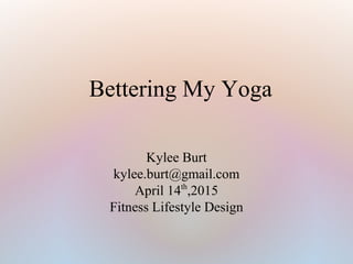 Bettering My Yoga
Kylee Burt
kylee.burt@gmail.com
April 14th
,2015
Fitness Lifestyle Design
 
