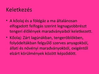Keletkezés
• A kőolaj és a földgáz a ma általánosan
elfogadott felfogás szerint legnagyobbrészt
tengeri élőlények maradványaiból keletkezett.
• Kőolaj: Zárt lagúnákban, tengeröblökben,
folyódeltákban felgyűlő szerves anyagokból,
állati és növényi maradványokból, oxigéntől
elzárt körülmények között képződött.
 