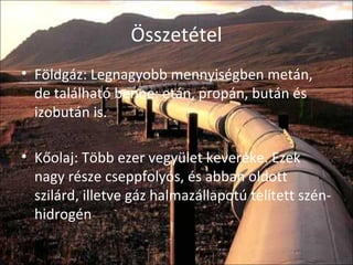 Összetétel
• Földgáz: Legnagyobb mennyiségben metán,
de található benne: etán, propán, bután és
izobután is.
• Kőolaj: Több ezer vegyület keveréke. Ezek
nagy része cseppfolyós, és abban oldott
szilárd, illetve gáz halmazállapotú telített szén-
hidrogén.
 