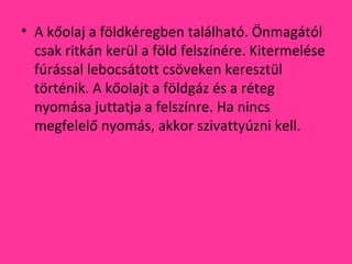 • A kőolaj a földkéregben található. Önmagától
csak ritkán kerül a föld felszínére. Kitermelése
fúrással lebocsátott csöveken keresztül
történik. A kőolajt a földgáz és a réteg
nyomása juttatja a felszínre. Ha nincs
megfelelő nyomás, akkor szivattyúzni kell.
 