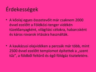 Érdekességek
• A kőolaj egyes összetevőit már csaknem 2000
évvel ezelőtt a Földközi-tenger vidékén
tüzelőanyagként, világítási célokra, habarcsként
és káros rovarok irtására használták.
• A kaukázusi olajvidéken a perzsák már több, mint
2500 évvel ezelőtt templomot építettek a „szent
tűz”, a földből feltörő és égő földgáz tiszteletére.
 