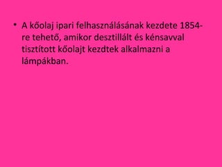 • A kőolaj ipari felhasználásának kezdete 1854-
re tehető, amikor desztillált és kénsavval
tisztított kőolajt kezdtek alkalmazni a
lámpákban.
 