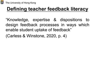 Defining teacher feedback literacy
“Knowledge, expertise & dispositions to
design feedback processes in ways which
enable student uptake of feedback”
(Carless & Winstone, 2020, p. 4)
The University of Hong Kong
 