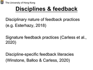 Disciplines & feedback
Disciplinary nature of feedback practices
(e.g. Esterhazy, 2018)
Signature feedback practices (Carless et al.,
2020)
Discipline-specific feedback literacies
(Winstone, Balloo & Carless, 2020)
The University of Hong Kong
 