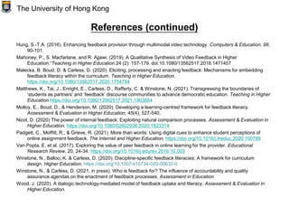 References (continued)
Hung, S.-T.A. (2016). Enhancing feedback provision through multimodal video technology. Computers & Education, 98,
90-101.
Mahoney, P., S. Macfarlane, and R. Ajjawi. (2019). A Qualitative Synthesis of Video Feedback in Higher
Education.”Teaching in Higher Education 24 (2): 157-179. doi:10.1080/13562517.2018.1471457
Malecka, B. Boud, D. & Carless, D. (2020). Eliciting, processing and enacting feedback: Mechanisms for embedding
feedback literacy within the curriculum. Teaching in Higher Education.
https://doi.org/10.1080/13562517.2020.1754784
Matthews, K., Tai, J., Enright, E., Carless, D., Rafferty, C. & Winstone, N. (2021). Transgressing the boundaries of
‘students as partners’ and ‘feedback’ discourse communities to advance democratic education. Teaching in Higher
Education https://doi.org/10.1080/13562517.2021.1903854
Molloy, E., Boud, D., & Henderson, M. (2020). Developing a learning-centred framework for feedback literacy.
Assessment & Evaluation in Higher Education, 45(4), 527-540.
Nicol, D. (2020) The power of internal feedback: Exploiting natural comparison processes. Assessment & Evaluation in
Higher Education. https://doi.org/10.1080/02602938.2020.1823314
Padgett, C., Moffitt, R., & Grieve, R. (2021). More than words: Using digital cues to enhance student perceptions of
online assignment feedback. The Internet and Higher Education. https://doi.org/10.1016/j.iheduc.2020.100789
Van Popta, E. et al. (2017). Exploring the value of peer feedback in online learning for the provider. Educational
Research Review, 20, 24-34. https://doi.org/10.1016/j.edurev.2016.10.003
Winstone, N., Balloo, K. & Carless, D. (2020). Discipline-specific feedback literacies: A framework for curriculum
design. Higher Education. https://doi.org/10.1007/s10734-020-00632-0
Winstone, N., & Carless, D. (2021, in press). Who is feedback for? The influence of accountability and quality
assurance agendas on the enactment of feedback processes. Assessment in Education
Wood, J. (2020). A dialogic technology-mediated model of feedback uptake and literacy. Assessment & Evaluation in
Higher Education.
The University of Hong Kong
 