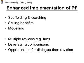 Enhanced implementation of PF
• Scaffolding & coaching
• Selling benefits
• Modelling
• Multiple reviews e.g. trios
• Leveraging comparisons
• Opportunities for dialogue then revision
The University of Hong Kong
 