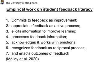 Empirical work on student feedback literacy
1. Commits to feedback as improvement;
2. appreciates feedback as active process;
3. elicits information to improve learning;
4. processes feedback information;
5. acknowledges & works with emotions;
6. recognizes feedback as reciprocal process;
7. and enacts outcomes of feedback
(Molloy et al. 2020)
The University of Hong Kong
 