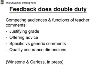 Feedback does double duty
Competing audiences & functions of teacher
comments:
- Justifying grade
- Offering advice
- Specific vs generic comments
- Quality assurance dimensions
(Winstone & Carless, in press)
The University of Hong Kong
 