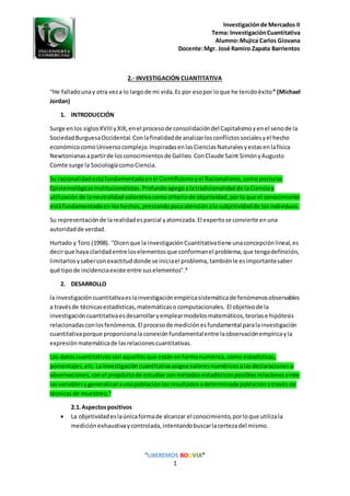 Investigaciónde Mercados II
Tema: InvestigaciónCuantitativa
Alumno:Mujica Carlos Giovana
Docente:Mgr. José Ramiro Zapata Barrientos
“LIBEREMOS BOLIVIA”
1
2.- INVESTIGACIÓN CUANTITATIVA
“He falladounay otra veza lo largode mi vida.Es por esopor loque he tenidoéxito” (Michael
Jordan)
1. INTRODUCCIÓN
Surge enlos siglosXVIIIyXIX,enel procesode consolidacióndel Capitalismoyenel senode la
SociedadBurguesaOccidental.Conlafinalidadde analizarlosconflictossocialesyel hecho
económicocomoUniversocomplejo.InspiradasenlasCienciasNaturalesyestasenlafísica
Newtonianasapartirde losconocimientosde Galileo.ConClaude Saint SimónyAugusto
Comte surge la SociologíacomoCiencia.
Su racionalidadestáfundamentadaenel Cientificismoyel Racionalismo,comoposturas
EpistemológicasInstitucionalistas.Profundoapegoalatradicionalidadde laCienciay
utilizaciónde laneutralidadvalorativacomocriteriode objetividad,porloque el conocimiento
estáfundamentadoenloshechos,prestandopocaatenciónala subjetividadde losindividuos.
Su representaciónde larealidadesparcial yatomizada.El expertose convierte enuna
autoridadde verdad.
Hurtado y Toro (1998). "Dicenque la investigaciónCuantitativatiene unaconcepciónlineal,es
decirque haya claridadentre loselementosque conformanel problema,que tengadefinición,
limitarlosysaberconexactituddonde se iniciael problema,tambiénle esimportantesaber
qué tipo de incidenciaexiste entre suselementos".2
2. DESARROLLO
la investigacióncuantitativaeslainvestigaciónempíricasistemáticade fenómenosobservables
a travésde técnicasestadísticas,matemáticaso computacionales. El objetivode la
investigacióncuantitativaesdesarrollaryemplearmodelosmatemáticos,teoríase hipótesis
relacionadasconlosfenómenos.El procesode mediciónesfundamental paralainvestigación
cuantitativaporque proporcionala conexiónfundamentalentre laobservaciónempíricayla
expresiónmatemáticade lasrelacionescuantitativas.
Los datoscuantitativossonaquellosque estánenformanumérica,como estadísticas,
porcentajes,etc. Lainvestigacióncuantitativaasignavaloresnuméricosalasdeclaracionesu
observaciones,conel propósitode estudiarconmétodosestadísticosposiblesrelacionesentre
lasvariablesygeneralizaraunapoblaciónlosresultadosadeterminadapoblaciónatravésde
técnicasde muestreo.1
2.1.Aspectospositivos
 La objetividadeslaúnicaformade alcanzar el conocimiento,porloque utilizala
mediciónexhaustivaycontrolada,intentandobuscarlacertezadel mismo.
 