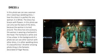 In this photo we can see a woman
she is wearing a wedding dress. I
love this dress it is perfect for any
woman. It is White. The dress has
braces with flowers. In this photo we
can only see the back of the dress,
because the woman is turned
around. The dress has one accesory,
the woman is wearing a hairband in
the head. The hairband is white and
it has a bow. In the background of a
photo we can see other woman with
other dress, it is other wedding dress
it is beautiful too ! Another amazing
photo thing is the fantastic
decorated of Higar Novias.
DRESS 2
 