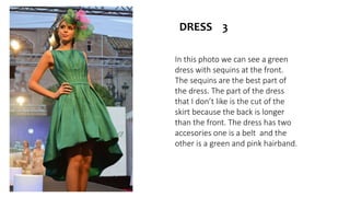 In this photo we can see a green
dress with sequins at the front.
The sequins are the best part of
the dress. The part of the dress
that I don’t like is the cut of the
skirt because the back is longer
than the front. The dress has two
accesories one is a belt and the
other is a green and pink hairband.
DRESS 3
 