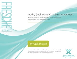 A description of the Audit, Quality and Change Management module in X-Analysis. The 
module provides detailed metrics analysis of all code and databases running on your 
IBM i, giving you the power to fully manage quality and change. 
Audit, Quality and Change Management 
Measure, compare and manage the quality, metrics and 
complexity of your IBM i applications 
What’s Inside 
Audit, Quality and 
Change Management 
 