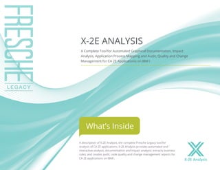 A description of X-2E Analysis, the complete Fresche Legacy tool for
analysis of CA 2E applications. X-2E Analysis provides automated and
interactive analysis, documentation and impact analysis; extracts business
rules; and creates audit, code quality and change management reports for
CA 2E applications on IBM i.
X-2E ANALYSIS
A Complete Tool for Automated Graphical Documentation, Impact
Analysis, Application Process Mapping and Audit, Quality and Change
Management for CA 2E Applications on IBM i
What’s Inside
X-2E Analysis
 