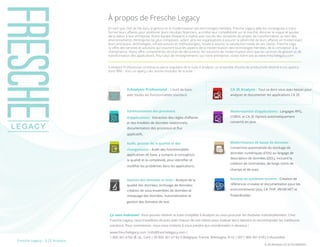 Les TI peuvent vous donner le sourirePartager :Fresche Legacy : X-2E Analysis
À propos de Fresche Legacy
En tant que chef de file dans la gestion et la modernisation des technologies héritées, Fresche Legacy aide les compagnies à trans-
former leurs affaires pour améliorer leurs résultats financiers, accroître leur compétitivité sur le marché, éliminer le risque et ajouter
de la valeur à leur entreprise. Notre équipe d’experts a réalisé avec succès des centaines de projets de transformation au sein des
environnements d’entreprise les plus complexes, aidant ainsi les organisations à assurer la pérennité de leurs affaires en modernisant
leurs processus, technologies, infrastructures et méthodologies. Vouée à assurer la satisfaction totale de ses clients, Fresche Lega-
cy offre des services et solutions qui couvrent tous les aspects de la modernisation des technologies héritées, de la conception à la
maintenance. Notre offre comprend les services de découverte, les solutions de modernisation ainsi que les services de gestion et de
transformation des applications. Pour plus de renseignements sur notre entreprise, visitez notre site au www.freschelegacy.com
X-Analysis Professional constitue la pierre angulaire de la suite X-Analysis, un ensemble d’outils de productivité destiné à vos applica-
tions IBM i. Voici un aperçu des autres modules de la suite :
FL-DS-XAnalysis-CA-2E-FR-18092015
Schématisation des processus
d’applications : Extraction des règles d’affaires
et des modèles de données relationnels;
documentation des processus et flux
applicatifs.
Audit, gestion de la qualité et des
changements : Audit des fonctionnalités
applicatives de base, y compris la conception,
la qualité et la complexité, pour identifier et
modifier les problèmes dans les applications.
Gestion des données et tests : Analyse de la
qualité des données; archivage de données;
création de sous-ensembles de données et
masquage des données. Automatisation et
gestion des données de test.
X-Analysis Professional : L’outil de base,
avec toutes les fonctionnalités standard.
Modernisation d’applications : Langages RPG,
COBOL et CA 2E (Synon) automatiquement
convertis en Java.
Modernisation de bases de données :
Conversion automatisée du stockage de
données numériques (DDS) au langage de
description de données (DDL), incluant la
création de contraintes, de longs noms de
champs et de vues.
Analyse de systèmes ouverts : Création de
références croisées et documentation pour les
environnements Java, C#, PHP, VB/VB.NET et
PowerBuilder.
CA 2E Analysis : Tout ce dont vous avez besoin pour
analyser et documenter les applications CA 2E.
Ça vous intéresse? Vous pouvez obtenir la suite complète X-Analysis ou vous procurer les modules individuellement. Chez
Fresche Legacy, nous travaillons de près avec chacun de nos clients pour évaluer leurs besoins et recommander les meilleures
solutions. Pour commencer, nous vous invitons à nous joindre aux coordonnées ci-dessous :
www.freschelegacy.com |info@freschelegacy.com |
1.800.361.6782 (É.-U., Can) | 00 800 361 67 82 0 (Belgique, France, Allemagne, R-U) | 0011 800 361 6782 0 (Australie)
 