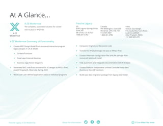 Fresche Legacy: X-2E Modernize Share this information: IT Can Make You Smile 
At A Glance... 
X-2E Modernize Summary of Functionality 
ff Creates MVC Design Model from recovered interactive program 
legacy designs in CA 2E Model 
ff Screens/Functions 
ff Data Layer/Internal Routines 
ff Business logic/Action Diagrams 
ff Generates MVC code from recovered CA 2E designs as RPGLE-Free, 
Java JSF/AngularJS, Hibernate, Spring, DAO 
ff Works over user defined application areas or individual programs 
X-2E 
Modernize 
X-2E Modernize 
The complete, automated solution for conver-sion 
to Java or RPG Free. 
Fresche Legacy: 
ff Compares Original and Recovered code 
ff Transforms RPG batch logic into Java or RPGLE-Free 
ff Creates Hibernate configuration files and JPA package from 
recovered relational model 
ff Fully automates and integrates documentation with X-Analysis 
ff Creates Platform independent UI/View-Controller meta-data 
(functions) from 2E Functions 
ff Builds Java data migration package from legacy data model 
US: 
9245 Laguna Springs Drive, 
Suite 200 
Elk Grove, CA, 95758 
1.800.361.6782 
Canada: 
995 Wellington, Suite 200 
Montreal, CAN, H3C 1V3 
514.747.7007 
1.800.361.6782 
India: 
Atrauli, Gaurabagh, 
P.O. Gudumba, Kursi Road, 
Lucknow 226026 
Uttar Pradesh, INDIA 
+91 522 3251473 
 