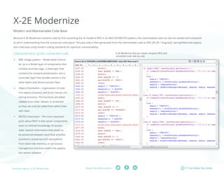 Fresche Legacy: X-2E Modernize Share this information: IT Can Make You Smile 
X-2E Modernize 
Modern and Maintainable Code Base 
Because X-2E Modernize converts code by first converting the 2E model to RPG in an MVC/OO/RESTful pattern, this intermediate code can also be viewed and compared 
to aid in understanding how the conversion took place. The Java code is then generated from the intermediate code as MVC JEE JSF / AngularJS, Spring/Hibernate applica-tion 
code base using modern coding standards for optimum maintainability. 
Characteristics of the converted code 
ff MVC design pattern – Model-View-Control-ler, 
as in a Model layer of components that 
contains business logic, a View layer that 
contains the outward presentation, and a 
Controller layer that handles events in the 
other layers and directs process flow. 
ff Object Orientation – organization of code 
into objects (classes), and those classes con-taining 
functions. The functions are either 
callable from other classes, or protected 
so they can only be called from within their 
own class. 
ff RESTful interaction – the most important 
point about REST is that server components 
have no inherent knowledge of session 
state. Session information that needs to 
be preserved between work flow activities 
(screens) is preserved and represented 
from client-side memory, or via session 
management functions within the applica-tion 
server software. 
X-2E Modernize lets you easily compare RPG and 
converted code side-by-side 
 