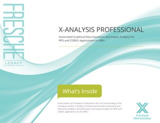 A description of X-Analysis Professional, the core functionality of the 
X-Analysis toolset. X-Analysis Professional provides automated and 
interactive analysis, documentation and impact analysis for RPG and 
COBOL applications on the IBM i. 
X-ANALYSIS PROFESSIONAL 
Automated Graphical Documentation and Impact Analysis For 
RPG and COBOL Applications on IBM i 
What’s Inside 
X-Analysis 
PROFESSIONAL 
 