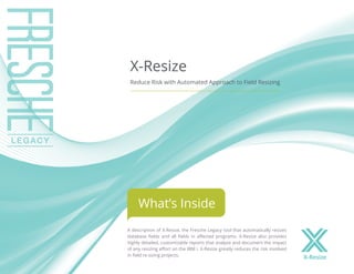 A description of X-Resize, the Fresche Legacy tool that automatically resizes
database fields and all fields in affected programs. X-Resize also provides
highly detailed, customizable reports that analyze and document the impact
of any resizing effort on the IBM i. X-Resize greatly reduces the risk involved
in field re-sizing projects.
X-Resize
Reduce Risk with Automated Approach to Field Resizing
What’s Inside
X-Resize
 