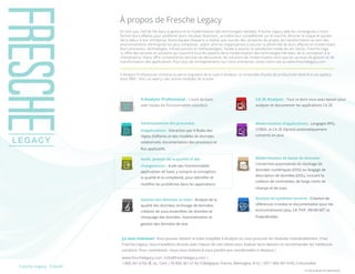 Les TI peuvent vous donner le sourirePartager :Fresche Legacy : X-Audit
	 FL-DS-X-Audit-FR-30032016
À propos de Fresche Legacy
En tant que chef de file dans la gestion et la modernisation des technologies héritées, Fresche Legacy aide les compagnies à trans-
former leurs affaires pour améliorer leurs résultats financiers, accroître leur compétitivité sur le marché, éliminer le risque et ajouter
de la valeur à leur entreprise. Notre équipe d’experts a réalisé avec succès des centaines de projets de transformation au sein des
environnements d’entreprise les plus complexes, aidant ainsi les organisations à assurer la pérennité de leurs affaires en modernisant
leurs processus, technologies, infrastructures et méthodologies. Vouée à assurer la satisfaction totale de ses clients, Fresche Lega-
cy offre des services et solutions qui couvrent tous les aspects de la modernisation des technologies héritées, de la conception à la
maintenance. Notre offre comprend les services de découverte, les solutions de modernisation ainsi que les services de gestion et de
transformation des applications. Pour plus de renseignements sur notre entreprise, visitez notre site au www.freschelegacy.com
X-Analysis Professional constitue la pierre angulaire de la suite X-Analysis, un ensemble d’outils de productivité destiné à vos applica-
tions IBM i. Voici un aperçu des autres modules de la suite :
Schématisation des processus
d’applications : Extraction par X-Rules des
règles d’affaires et des modèles de données
relationnels; documentation des processus et
flux applicatifs.
Audit, gestion de la qualité et des
changements : Audit des fonctionnalités
applicatives de base, y compris la conception,
la qualité et la complexité, pour identifier et
modifier les problèmes dans les applications.
Gestion des données et tests : Analyse de la
qualité des données; archivage de données;
création de sous-ensembles de données et
masquage des données. Automatisation et
gestion des données de test.
X-Analysis Professional : L’outil de base,
avec toutes les fonctionnalités standard.
Modernisation d’applications : Langages RPG,
COBOL et CA 2E (Synon) automatiquement
convertis en Java.
Modernisation de bases de données :
Conversion automatisée du stockage de
données numériques (DDS) au langage de
description de données (DDL), incluant la
création de contraintes, de longs noms de
champs et de vues.
Analyse de systèmes ouverts : Création de
références croisées et documentation pour les
environnements Java, C#, PHP, VB/VB.NET et
PowerBuilder.
CA 2E Analysis : Tout ce dont vous avez besoin pour
analyser et documenter les applications CA 2E.
Ça vous intéresse? Vous pouvez obtenir la suite complète X-Analysis ou vous procurer les modules individuellement. Chez
Fresche Legacy, nous travaillons de près avec chacun de nos clients pour évaluer leurs besoins et recommander les meilleures
solutions. Pour commencer, nous vous invitons à nous joindre aux coordonnées ci-dessous :
www.freschelegacy.com |info@freschelegacy.com |
1.800.361.6782 (É.-U., Can) | 00 800 361 67 82 0 (Belgique, France, Allemagne, R-U) | 0011 800 361 6782 0 (Australie)
 