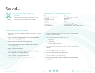 Les TI peuvent vous donner le sourirePartager :Fresche Legacy : X-Rules
Survol...
X-Rules : Aperçu des fonctionnalités
ff Identifie et documente la logique des règles métier à partir du code
RPG hérité
ff Fournit une analyse et des références croisées de la logique des
règles métier en langage RPG hérité
ff Permet l’annotation de règles métier individuelles
ff Permet la modification des statuts et la production de rapports
pour les règles métier
ff Affiche la hiérarchie des règles
ff Indique le lieu d’utilisation des règles métier (données « Where
used ») et fournit des données sommaires
ff Crée une base de données des règles métier
ff Exporte les règles métier en formats MS Word et Excel
X-Rules
Extraction de règles métier avec
X-Rules :
Extraction et documentation de l’ensemble des règles
métier à partir du code RPG et COBOL sur IBM i.
Fresche Legacy — www.freschelegacy.com:
ff Extrait les processus administratifs sous forme de pseudo-code à
partir du code RPG et Cobol
ff Permet la consolidation des règles métier par :
ff Programme
ff Table/Champ
ff Formats d’affichage/Écrans
ff Fournit un aperçu des conceptions d’écrans et de la disposition des
rapports
ff Crée des diagrammes de flux d’écrans
ff Crée des diagrammes de l’activité des écrans
ff Génère des diagrammes d’activité UML
ff Exporte les règles métier en format XML à partir des règles métier
récupérées
É.-U :	
9245 Laguna Springs Drive,
Suite 200
Elk Grove, CA, 95758
Canada :	
995 rue Wellington, Suite 200
Montréal, CAN,
H3C 1V3
Inde :	
Atrauli, Gaurabagh,
P.O. Gudumba, Kursi Road,
Lucknow 226026, Uttar Pradesh, INDIA
Australie :	
9/622 Ferntree Gully Road
Wheelers Hill
VIC 3150, Australia
 