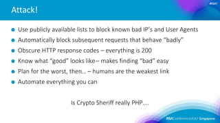 #RSAC
Attack!
Use publicly available lists to block known bad IP’s and User Agents
Automatically block subsequent requests that behave “badly”
Obscure HTTP response codes – everything is 200
Know what “good” looks like– makes finding “bad” easy
Plan for the worst, then… – humans are the weakest link
Automate everything you can
Is Crypto Sheriff really PHP….
 