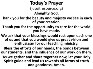 Today’s Prayer
(jesuitresource.org)
Almighty God,
Thank you for the beauty and majesty we see in each
of your creation.
Thank you for the opportunity to care for the world
you have made.
We ask that your blessings would rest upon each one
of us and that you would give us great vision and
enthusiasm for our teaching ministry.
Bless the efforts of our hands, the bonds between
our students, and the influence of our work on them.
As we gather and share together now, let your Holy
Spirit guide and lead us towards all forms of truth
and goodness. Amen.
 