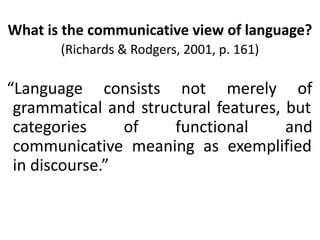 What is the communicative view of language?
(Richards & Rodgers, 2001, p. 161)
“Language consists not merely of
grammatical and structural features, but
categories of functional and
communicative meaning as exemplified
in discourse.”
 