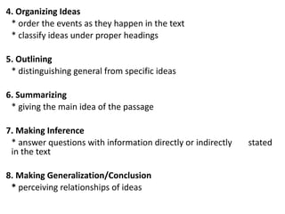 4. Organizing Ideas
* order the events as they happen in the text
* classify ideas under proper headings
5. Outlining
* distinguishing general from specific ideas
6. Summarizing
* giving the main idea of the passage
7. Making Inference
* answer questions with information directly or indirectly stated
in the text
8. Making Generalization/Conclusion
* perceiving relationships of ideas
 