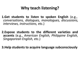 Why teach listening?
1.Get students to listen to spoken English (e.g.,
conversations, dialogues, monologues, discussions,
interviews, instructions, etc.)
2.Expose students to the different varieties and
accents (e.g., American English, Philippine English,
Singaporean English, etc.)
3.Help students to acquire language subconsciously
 