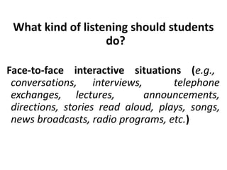 What kind of listening should students
do?
Face-to-face interactive situations (e.g.,
conversations, interviews, telephone
exchanges, lectures, announcements,
directions, stories read aloud, plays, songs,
news broadcasts, radio programs, etc.)
 