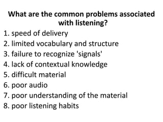 What are the common problems associated
with listening?
1. speed of delivery
2. limited vocabulary and structure
3. failure to recognize 'signals'
4. lack of contextual knowledge
5. difficult material
6. poor audio
7. poor understanding of the material
8. poor listening habits
 