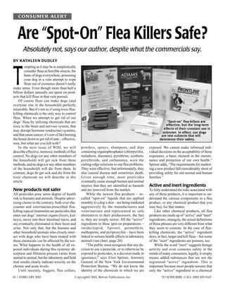 CONS U M ER ALERT



   Are “Spot-On” Flea Killers Safe?
       Absolutely not, says our author, despite what the commercials say.
BY KATHLEEN DUDLEY




T
         empting as it may be to simplistically
         consider fleas as horrible insects, the
         bane of dogs everywhere, poisoning
         your dog in a vain attempt to wipe
         fleas out of existence doesn’t really
make sense. Even though more than half a
billion dollars annually are spent on prod-
ucts that kill fleas in that vain pursuit.
    Of course fleas can make dogs (and
everyone else in the household) perfectly
miserable. But it’s not as if using toxic flea-
killing chemicals is the only way to control
fleas. When we attempt to get rid of our
dogs’ fleas by utilizing chemicals that are                                                                                             are
                                                                                                                “Spot-on” flea-killers are
toxic to the brain and nervous system, that                                                                    effective, but the long-term
                                                                                                                effective,         long-term
                                                                                                              effects
                                                                                                              effects of their constant use is
may disrupt hormone (endocrine) systems,                                                                                   effect,
                                                                                                             unknown. In ef fect, our dogs
and that cause cancer, it’s sort of like burning                                                            are
                                                                                                            are test subjects that will
the house down to get rid of ants – effective,                                                             determine         safety.
                                                                                                           determine their safety.
sure, but what are you left with?
    In the next issue of WDJ, we will              powders, sprays, shampoos, and dips              exposed. We cannot make informed indi-
describe effective, nontoxic methods of flea       containing organophosphates (chlorpyrifos,       vidual decisions on the acceptability of those
control. No dogs (or any other members of          malathion, diazinon), pyrethrins, synthetic      exposures, a basic element in the mainte-
the household) will get sick from these            pyrethroids, and carbamates, were the            nance and protection of our own health.”
methods, and no dogs (or any other members         cutting-edge solutions to our flea problems.     Spitzer adds, “The requirements for market-
of the household) will die from them. In           They were effective, but unfortunately, they     ing a new product fall considerably short of
contrast, dogs do get sick and die from the        also caused disease and sometimes death.         providing safety for our animal and human
toxic chemicals we will describe in this           Given enough time, most pesticides               families.”
article.                                           eventually cause enough human and animal
                                                   injuries that they are identified as hazards     Active and inert ingredients
New products not safer                             and are removed from the market.                 To fully understand the risks associated with
All pesticides pose some degree of health               While the newest flea products – so-        any of these products, it is important to un-
risk to humans and animals. Despite adver-         called “spot-on” liquids that are applied        derstand the various components in a flea
tising claims to the contrary, both over-the-      monthly to a dog’s skin – are being marketed     product, or any chemical product that you
counter and veterinarian-prescribed flea-          aggressively by the manufacturers and            may buy, for that matter.
killing topical treatments are pesticides that     veterinarians and represented as safe                Like other chemical products, all flea
enter our dogs’ internal organs (livers, kid-      alternatives to their predecessors, the fact     products are made up of “active” and “inert”
neys), move into their intestinal tracts, and      is, they are simply newer. All the “active”      ingredients; strangely, the actual definitions
are eventually eliminated in their feces and       ingredients in these spot-on preparations –      of those phrases are very different from what
urine. Not only that, but the humans and           imidacloprid, fipronil, permethrin,              they seem to connote. In the case of flea-
other household animals who closely inter-         methoprene, and pyriproxyfen – have been         killing chemicals, the “active” ingredient
act with dogs who have been treated with           linked to serious health effects in laboratory   does, in fact, target and kill fleas – but some
these chemicals can be affected by the tox-        animals (see chart, page 20).                    of the “inert” ingredients are poisons, too.
ins. What happens to the health of all ex-              “The public must recognize that any de-         While the word “inert” suggests benign
posed individuals during this systemic ab-         cision to use a pesticide, or to otherwise be    activity and even connotes safety in the
sorption and filtration process varies from        exposed to pesticides, is a decision made in     minds of many consumers, legally, it simply
animal to animal, but the laboratory and field     ignorance,” says Eliot Spitzer, Attorney         means added substances that are not the
trial results clearly indicate toxicity on the     General of the New York Environmental            registered “active” ingredient. This is
chronic and acute levels.                          Protection Bureau. “We do not know the           important because most people assume that
    Until recently, foggers, flea collars,         identity of the chemicals to which we are        only the “active” ingredient in a chemical
18 | FEBRUARY 2002                             Copyright© 2002, Belvoir Publications, Inc.                   TO SUBSCRIBE, CALL (800) 829-9165
 