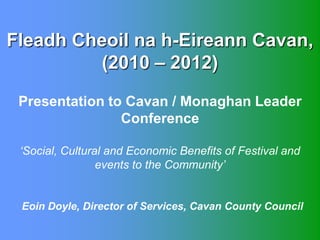 Fleadh Cheoil na h-Eireann Cavan,
         (2010 – 2012)
 Presentation to Cavan / Monaghan Leader
                Conference

 ‘Social, Cultural and Economic Benefits of Festival and
                 events to the Community’


 Eoin Doyle, Director of Services, Cavan County Council
 