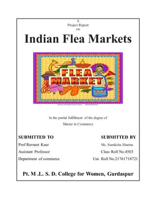 A
Project Report
on
Indian Flea Markets
In the partial fulfillment of the degree of
Master in Commerce
SUBMITTED TO SUBMITTED BY
Prof Ravneet Kaur Ms. Samiksha Sharma
Assistant Professor Class Roll No.4503
Department of commerce Uni. Roll No.21761718721
Pt. M .L. S. D. College for Women, Gurdaspur
 