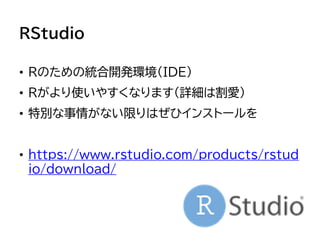 RStudio
• Rのための統合開発環境（IDE）
• Rがより使いやすくなります（詳細は割愛）
• 特別な事情がない限りはぜひインストールを
• https://www.rstudio.com/products/rstud
io/download/
 