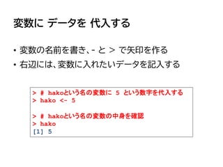 変数に データを 代入する
• 変数の名前を書き、- と > で矢印を作る
• 右辺には、変数に入れたいデータを記入する
> # hakoという名の変数に 5 という数字を代入する
> hako <- 5
> # hakoという名の変数の中身を確認
> hako
[1] 5
 