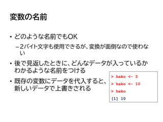変数の名前
• どのような名前でもOK
–2バイト文字も使用できるが、変換が面倒なので使わな
い
• 後で見返したときに、どんなデータが入っているか
わかるような名前をつける
• 既存の変数にデータを代入すると、
新しいデータで上書きされる
> hako <- 5
> hako <- 10
> hako
[1] 10
 