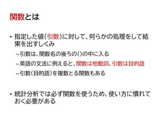 関数とは
• 指定した値（引数）に対して、何らかの処理をして結
果を出すしくみ
–引数は、関数名の後ろの()の中に入る
–英語の文法に例えると、関数は他動詞、引数は目的語
–引数（目的語）を複数とる関数もある
• 統計分析では必ず関数を使うため、使い方に慣れて
おく必要がある
 